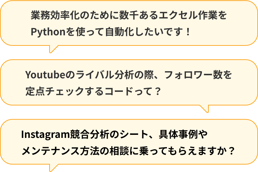 質問例 業務効率化のために数千あるエクセル作業をPythonを使って自動化したいです!、Youtubeのライバル分析の際、フォロワー数を定点チェックするコードって?、Instagram競合分析のシート、具体事例やメンテナンス方法の相談に乗ってもらえますか? など
